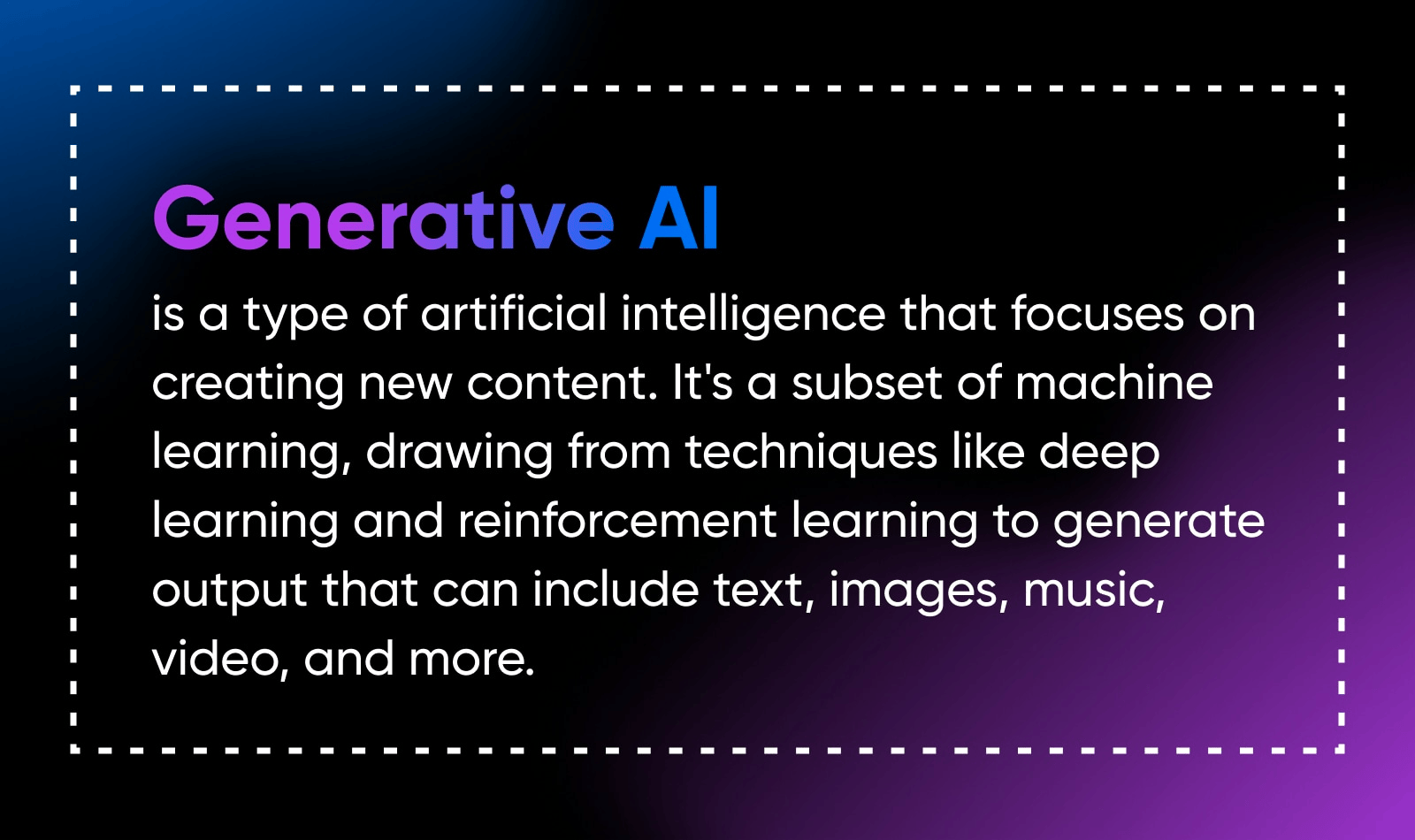 Generative AI is a type of artificial intelligence that focuses on creating new content. it's a subset of machine leanring, drawing from techniques like deep learning and reinforcement laerning to generate output that can include text, images, music, video, and more