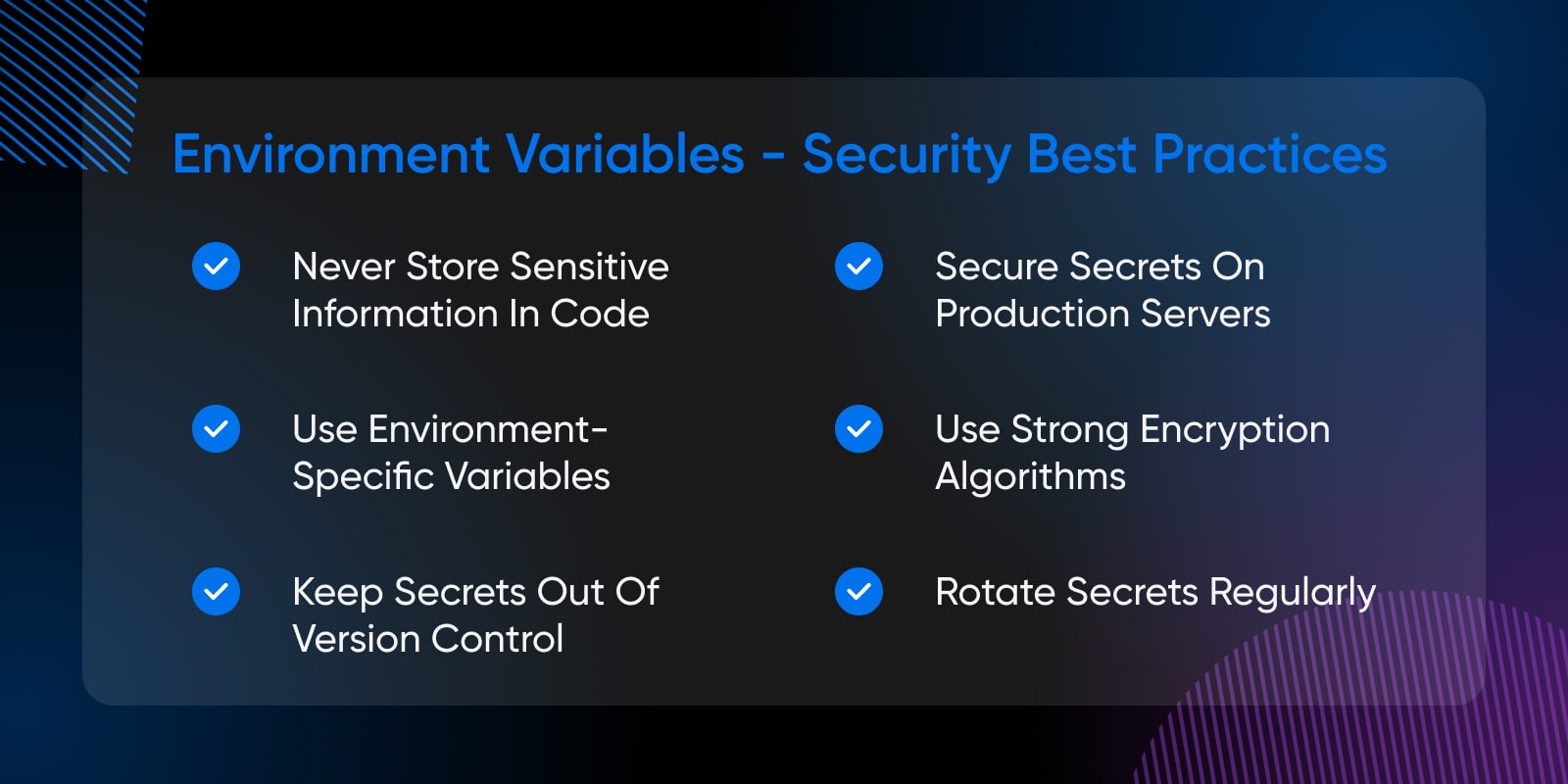 never store sensitive info, use environment-specific variables, keep secrets of out version control, secure secrets on production servers, use strong encryption algorithms, rotate secrets regularly 